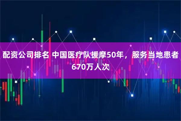 配资公司排名 中国医疗队援摩50年，服务当地患者670万人次