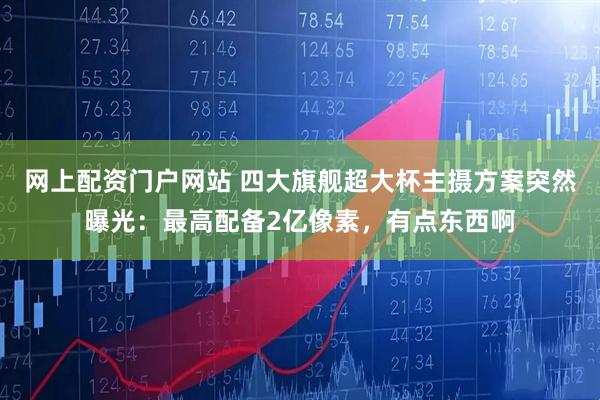 网上配资门户网站 四大旗舰超大杯主摄方案突然曝光：最高配备2亿像素，有点东西啊