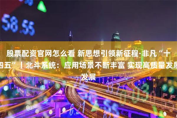 股票配资官网怎么看 新思想引领新征程·非凡“十四五”丨北斗系统：应用场景不断丰富 实现高质量发展