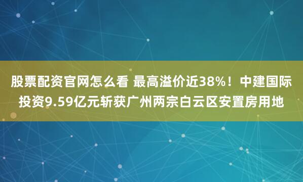股票配资官网怎么看 最高溢价近38%！中建国际投资9.59亿元斩获广州两宗白云区安置房用地