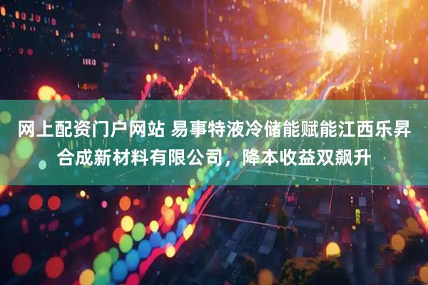 网上配资门户网站 易事特液冷储能赋能江西乐昇合成新材料有限公司，降本收益双飙升