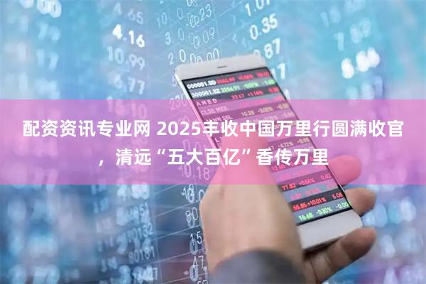 配资资讯专业网 2025丰收中国万里行圆满收官，清远“五大百亿”香传万里