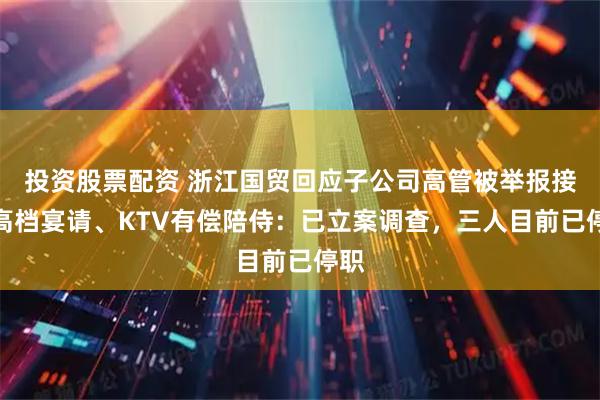 投资股票配资 浙江国贸回应子公司高管被举报接受高档宴请、KTV有偿陪侍:已立案调查,三人目前已停职