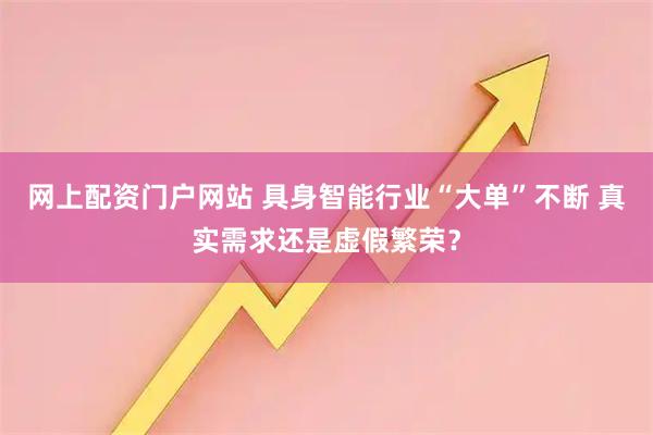 网上配资门户网站 具身智能行业“大单”不断 真实需求还是虚假繁荣?