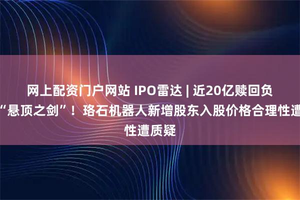 网上配资门户网站 IPO雷达 | 近20亿赎回负债成“悬顶之剑”！珞石机器人新增股东入股价格合理性遭质疑